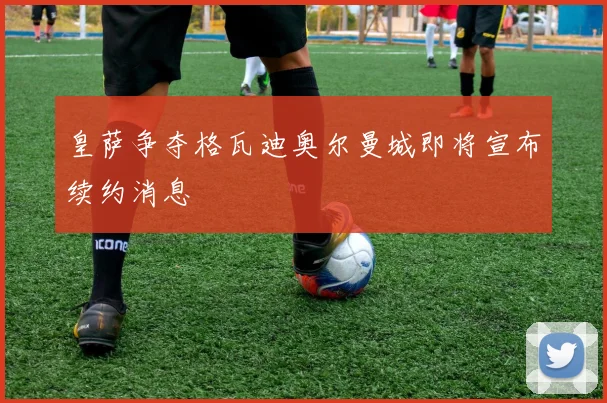 皇萨争夺格瓦迪奥尔曼城即将宣布续约消息