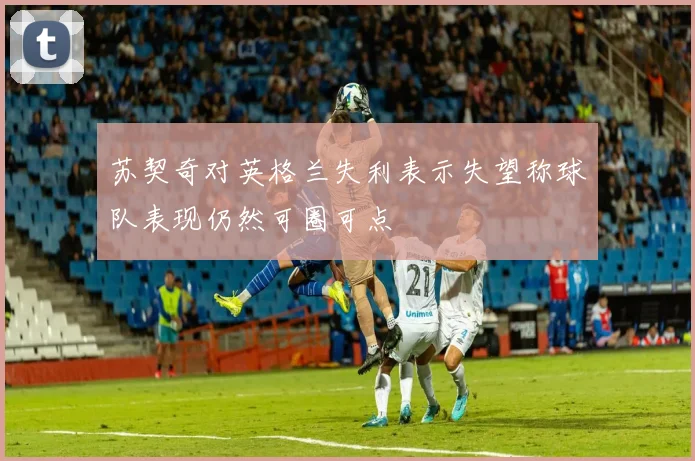 苏契奇对英格兰失利表示失望称球队表现仍然可圈可点