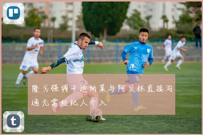 隆戈强调卡迪纳莱与阿莫林直接沟通无需经纪人介入