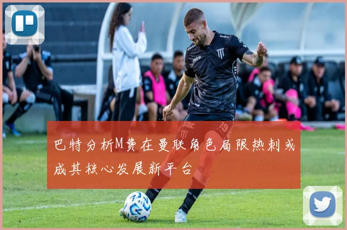 巴特分析M费在曼联角色局限热刺或成其核心发展新平台