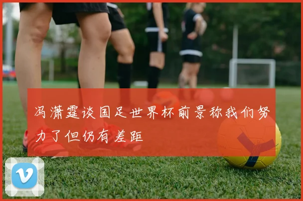 冯潇霆谈国足世界杯前景称我们努力了但仍有差距