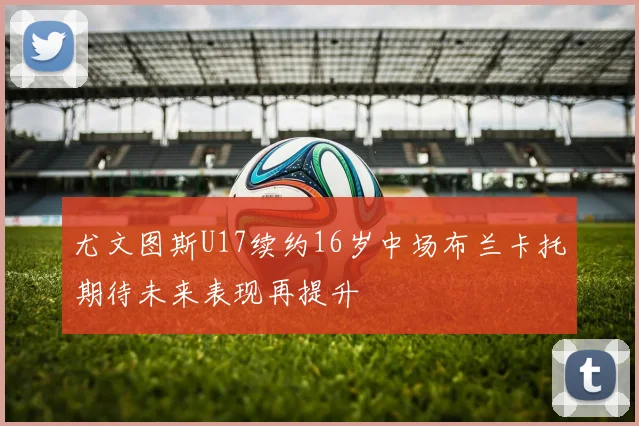 尤文图斯U17续约16岁中场布兰卡托期待未来表现再提升