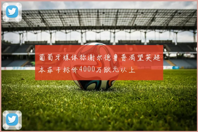 葡萄牙媒体称谢尔德鲁普渴望英超本菲卡标价4000万欧元以上